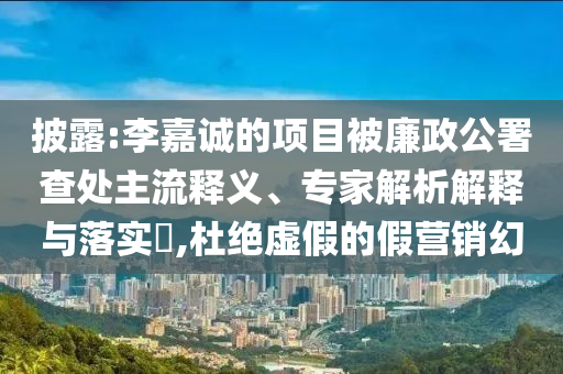 披露:李嘉誠的項目被廉政公署查處主流釋義、專家解析解釋與落實?,杜絕虛假的假營銷幻