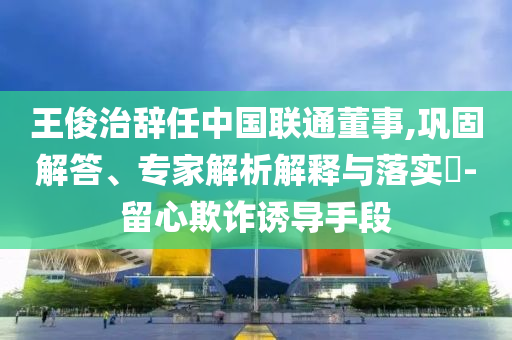 王俊治辭任中國聯(lián)通董事,鞏固解答、專家解析解釋與落實?-留心欺詐誘導手段