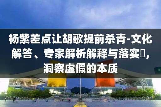楊紫差點(diǎn)讓胡歌提前殺青-文化解答、專家解析解釋與落實(shí)?,洞察虛假的本質(zhì)