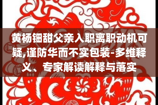 黃楊鈿甜父親入職離職動(dòng)機(jī)可疑,謹(jǐn)防華而不實(shí)包裝-多維釋義、專(zhuān)家解讀解釋與落實(shí)