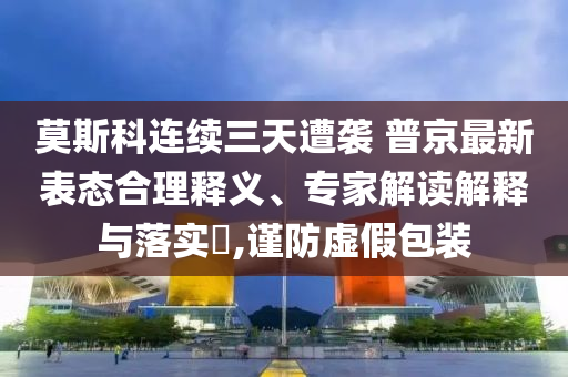 莫斯科連續(xù)三天遭襲 普京最新表態(tài)合理釋義、專家解讀解釋與落實(shí)?,謹(jǐn)防虛假包裝