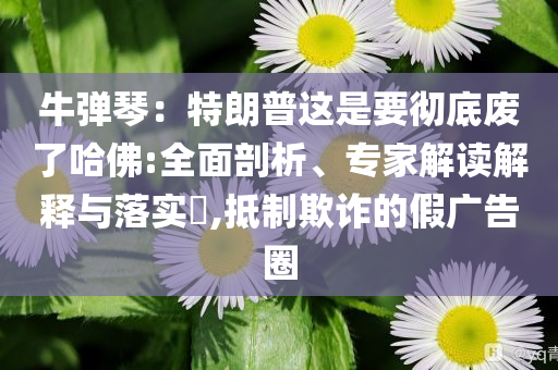 牛彈琴：特朗普這是要徹底廢了哈佛:全面剖析、專家解讀解釋與落實(shí)?,抵制欺詐的假廣告圈
