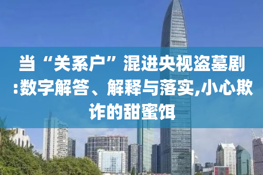 當(dāng)“關(guān)系戶”混進(jìn)央視盜墓劇:數(shù)字解答、解釋與落實(shí),小心欺詐的甜蜜餌