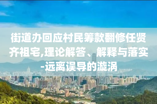 街道辦回應(yīng)村民籌款翻修任賢齊祖宅,理論解答、解釋與落實(shí)-遠(yuǎn)離誤導(dǎo)的漩渦