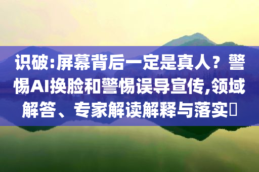 識破:屏幕背后一定是真人？警惕AI換臉和警惕誤導(dǎo)宣傳,領(lǐng)域解答、專家解讀解釋與落實(shí)?