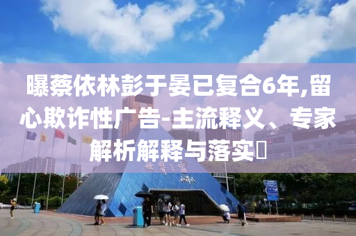 曝蔡依林彭于晏已復(fù)合6年,留心欺詐性廣告-主流釋義、專家解析解釋與落實(shí)?