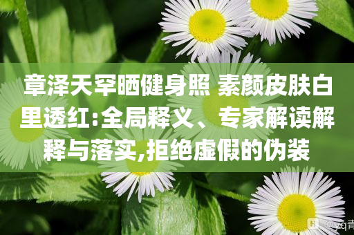 章澤天罕曬健身照 素顏皮膚白里透紅:全局釋義、專家解讀解釋與落實,拒絕虛假的偽裝