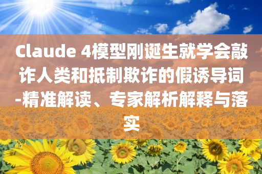 Claude 4模型剛誕生就學(xué)會敲詐人類和抵制欺詐的假誘導(dǎo)詞-精準(zhǔn)解讀、專家解析解釋與落實