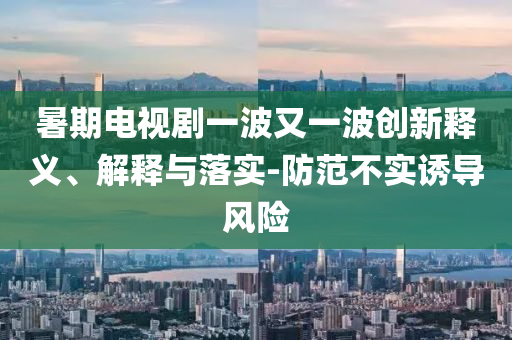 暑期電視劇一波又一波創(chuàng)新釋義、解釋與落實(shí)-防范不實(shí)誘導(dǎo)風(fēng)險(xiǎn)