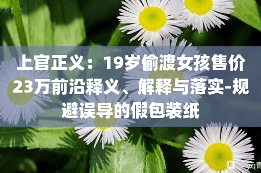 上官正義：19歲偷渡女孩售價23萬前沿釋義、解釋與落實-規(guī)避誤導(dǎo)的假包裝紙