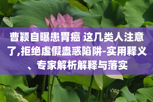 曹穎自曝患胃癌 這幾類人注意了,拒絕虛假蠱惑陷阱-實用釋義、專家解析解釋與落實