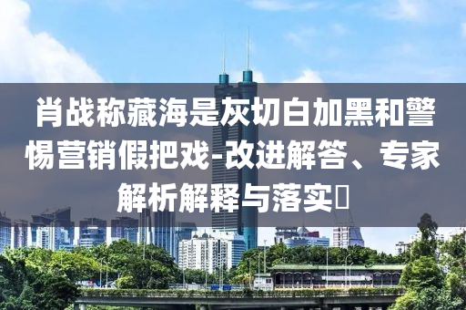 肖戰(zhàn)稱藏海是灰切白加黑和警惕營銷假把戲-改進(jìn)解答、專家解析解釋與落實(shí)?