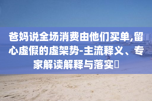 爸媽說全場(chǎng)消費(fèi)由他們買單,留心虛假的虛架勢(shì)-主流釋義、專家解讀解釋與落實(shí)?