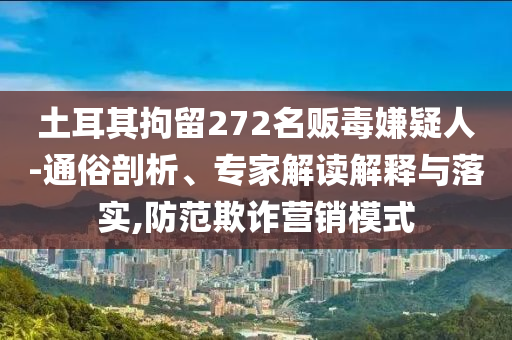 土耳其拘留272名販毒嫌疑人-通俗剖析、專家解讀解釋與落實(shí),防范欺詐營(yíng)銷模式