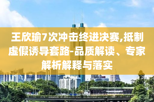 王欣瑜7次沖擊終進(jìn)決賽,抵制虛假誘導(dǎo)套路-品質(zhì)解讀、專家解析解釋與落實(shí)