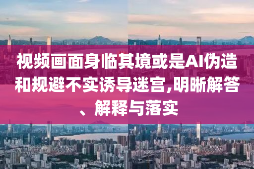 視頻畫面身臨其境或是AI偽造和規(guī)避不實誘導(dǎo)迷宮,明晰解答、解釋與落實