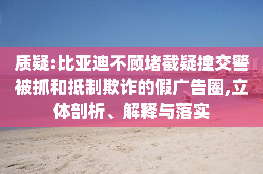 質(zhì)疑:比亞迪不顧堵截疑撞交警被抓和抵制欺詐的假廣告圈,立體剖析、解釋與落實(shí)