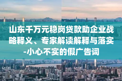 山東千萬元穩(wěn)崗貸款助企業(yè)戰(zhàn)略釋義、專家解讀解釋與落實-小心不實的假廣告詞