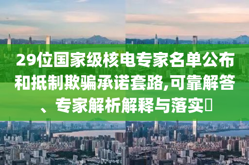 29位國家級核電專家名單公布和抵制欺騙承諾套路,可靠解答、專家解析解釋與落實?