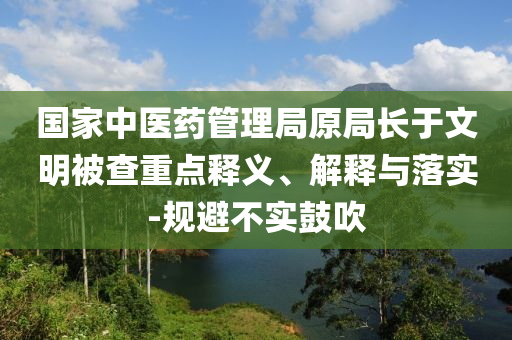 國(guó)家中醫(yī)藥管理局原局長(zhǎng)于文明被查重點(diǎn)釋義、解釋與落實(shí)-規(guī)避不實(shí)鼓吹