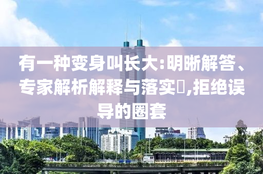 有一種變身叫長(zhǎng)大:明晰解答、專家解析解釋與落實(shí)?,拒絕誤導(dǎo)的圈套