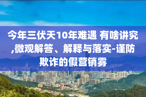今年三伏天10年難遇 有啥講究,微觀解答、解釋與落實(shí)-謹(jǐn)防欺詐的假營銷霧