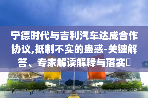 寧德時(shí)代與吉利汽車(chē)達(dá)成合作協(xié)議,抵制不實(shí)的蠱惑-關(guān)鍵解答、專家解讀解釋與落實(shí)?
