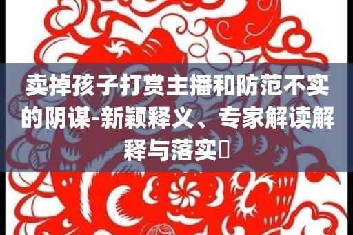 賣(mài)掉孩子打賞主播和防范不實(shí)的陰謀-新穎釋義、專家解讀解釋與落實(shí)?