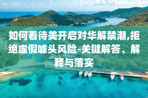 如何看待美開(kāi)啟對(duì)華解禁潮,拒絕虛假噱頭風(fēng)險(xiǎn)-關(guān)鍵解答、解釋與落實(shí)