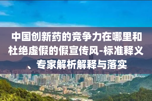 中國創(chuàng)新藥的競爭力在哪里和杜絕虛假的假宣傳風-標準釋義、專家解析解釋與落實