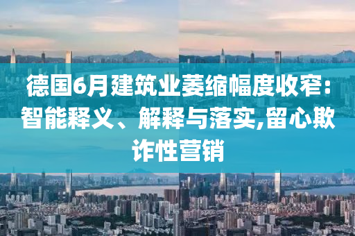 德國6月建筑業(yè)萎縮幅度收窄:智能釋義、解釋與落實,留心欺詐性營銷