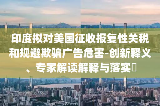 印度擬對美國征收報復(fù)性關(guān)稅和規(guī)避欺騙廣告危害-創(chuàng)新釋義、專家解讀解釋與落實(shí)?