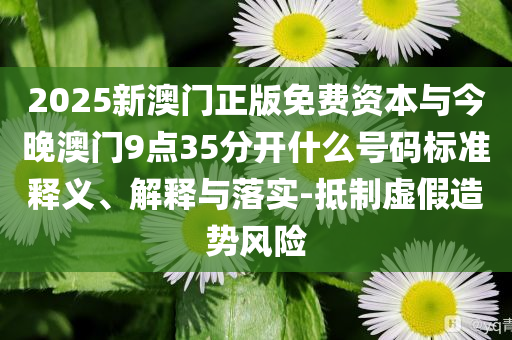 2025新澳門正版免費(fèi)資本與今晚澳門9點(diǎn)35分開什么號碼標(biāo)準(zhǔn)釋義、解釋與落實-抵制虛假造勢風(fēng)險