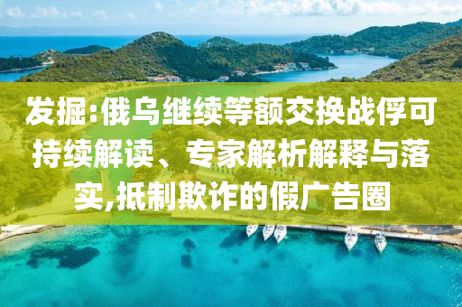 發(fā)掘:俄烏繼續(xù)等額交換戰(zhàn)俘可持續(xù)解讀、專家解析解釋與落實(shí),抵制欺詐的假廣告圈