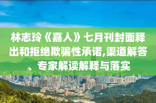 林志玲《嘉人》七月刊封面釋出和拒絕欺騙性承諾,渠道解答、專家解讀解釋與落實