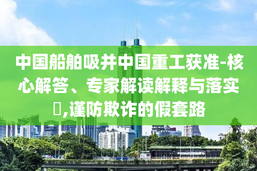 中國船舶吸并中國重工獲準-核心解答、專家解讀解釋與落實?,謹防欺詐的假套路