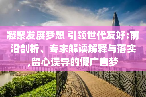 凝聚發(fā)展夢(mèng)想 引領(lǐng)世代友好:前沿剖析、專家解讀解釋與落實(shí),留心誤導(dǎo)的假?gòu)V告夢(mèng)