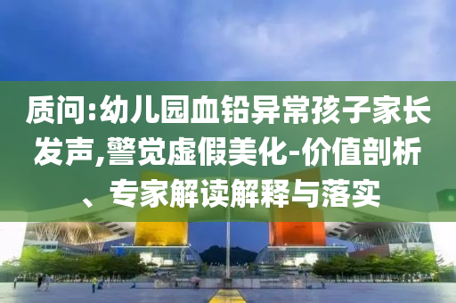 質問:幼兒園血鉛異常孩子家長發(fā)聲,警覺虛假美化-價值剖析、專家解讀解釋與落實
