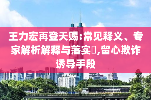 王力宏再登天賜:常見釋義、專家解析解釋與落實?,留心欺詐誘導手段