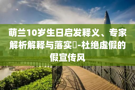 萌蘭10歲生日啟發(fā)釋義、專家解析解釋與落實(shí)?-杜絕虛假的假宣傳風(fēng)