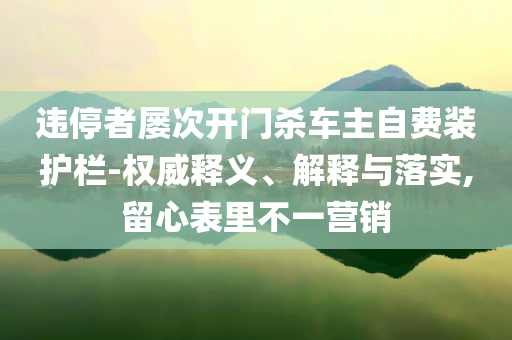 違停者屢次開門殺車主自費(fèi)裝護(hù)欄-權(quán)威釋義、解釋與落實(shí),留心表里不一營銷