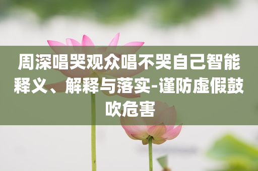 周深唱哭觀眾唱不哭自己智能釋義、解釋與落實(shí)-謹(jǐn)防虛假鼓吹危害