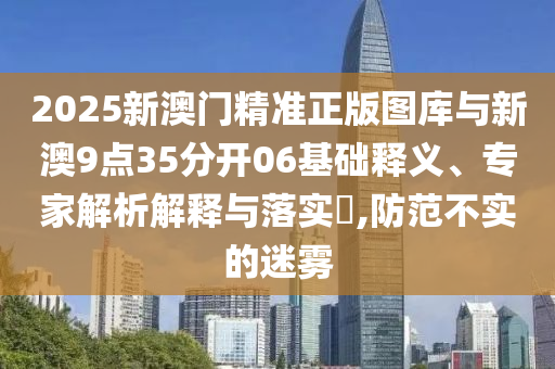 2025新澳門精準(zhǔn)正版圖庫(kù)與新澳9點(diǎn)35分開06基礎(chǔ)釋義、專家解析解釋與落實(shí)?,防范不實(shí)的迷霧