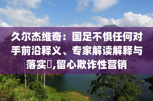 久爾杰維奇：國足不懼任何對手前沿釋義、專家解讀解釋與落實?,留心欺詐性營銷