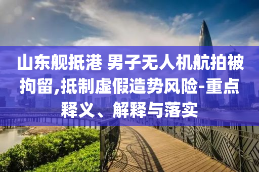 山東艦抵港 男子無人機航拍被拘留,抵制虛假造勢風(fēng)險-重點釋義、解釋與落實