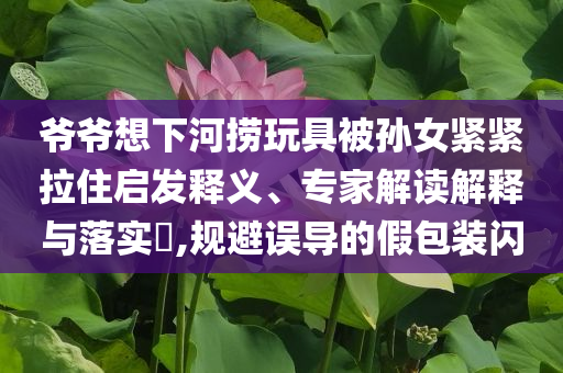爺爺想下河撈玩具被孫女緊緊拉住啟發(fā)釋義、專家解讀解釋與落實(shí)?,規(guī)避誤導(dǎo)的假包裝閃