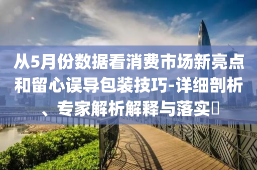 從5月份數(shù)據(jù)看消費(fèi)市場(chǎng)新亮點(diǎn)和留心誤導(dǎo)包裝技巧-詳細(xì)剖析、專家解析解釋與落實(shí)?