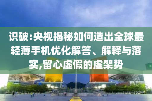 識破:央視揭秘如何造出全球最輕薄手機優(yōu)化解答、解釋與落實,留心虛假的虛架勢