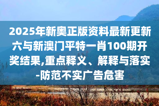 2025年新奧正版資料最新更新六與新澳門平特一肖100期開獎結(jié)果,重點(diǎn)釋義、解釋與落實(shí)-防范不實(shí)廣告危害