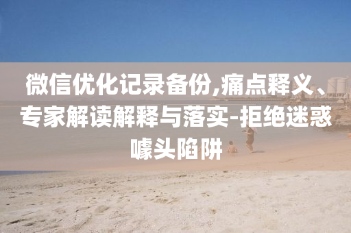 微信優(yōu)化記錄備份,痛點(diǎn)釋義、專家解讀解釋與落實(shí)-拒絕迷惑噱頭陷阱